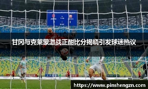 甘岡與克萊蒙激戰正酣比分揭曉引發球迷熱議